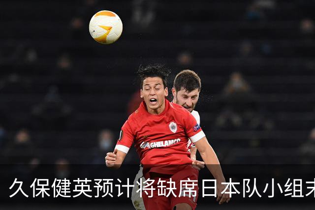 久保健英预计将缺席日本队小组末战 淘汰赛有望复出